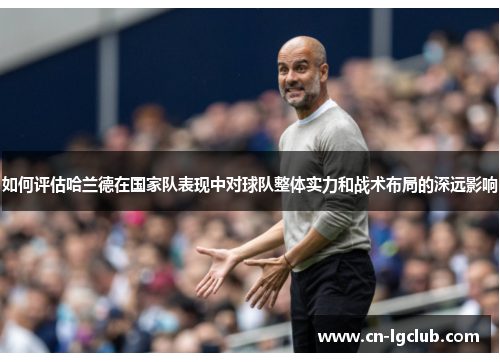 如何评估哈兰德在国家队表现中对球队整体实力和战术布局的深远影响