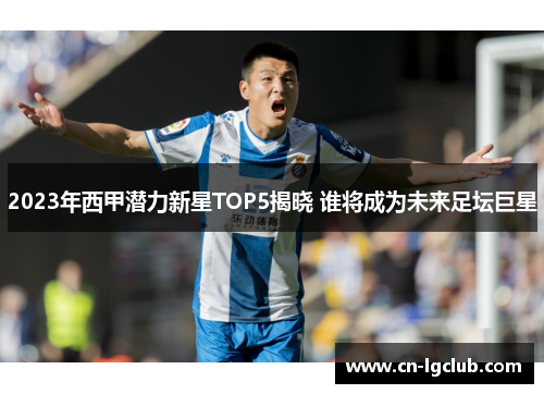 2023年西甲潜力新星TOP5揭晓 谁将成为未来足坛巨星