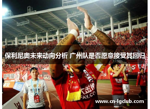 保利尼奥未来动向分析 广州队是否愿意接受其回归