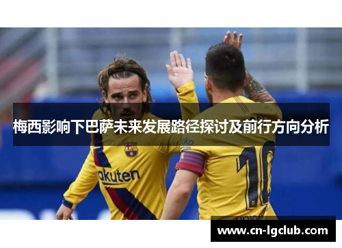 梅西影响下巴萨未来发展路径探讨及前行方向分析