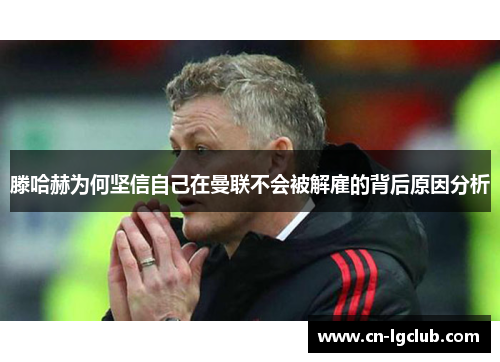 滕哈赫为何坚信自己在曼联不会被解雇的背后原因分析