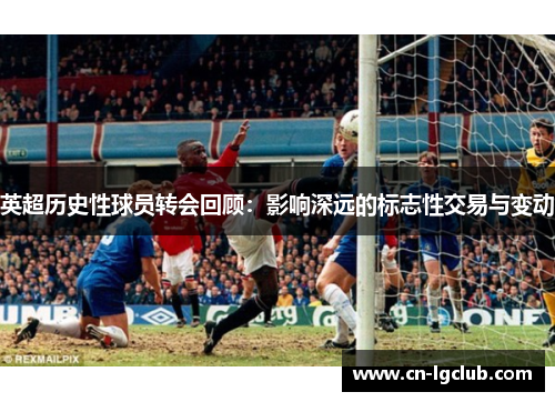 英超历史性球员转会回顾：影响深远的标志性交易与变动