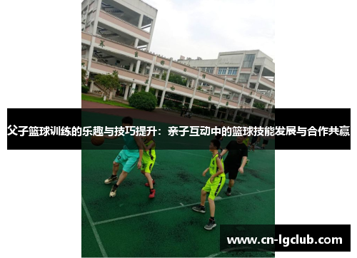 父子篮球训练的乐趣与技巧提升：亲子互动中的篮球技能发展与合作共赢