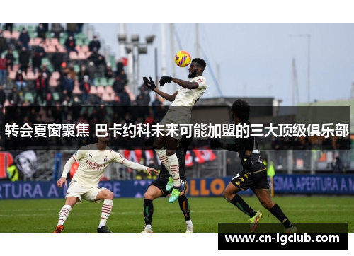 转会夏窗聚焦 巴卡约科未来可能加盟的三大顶级俱乐部