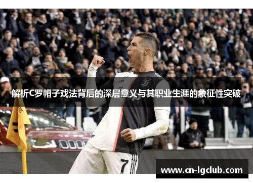 解析C罗帽子戏法背后的深层意义与其职业生涯的象征性突破
