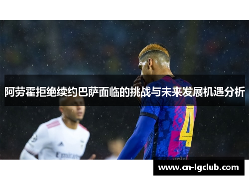 阿劳霍拒绝续约巴萨面临的挑战与未来发展机遇分析