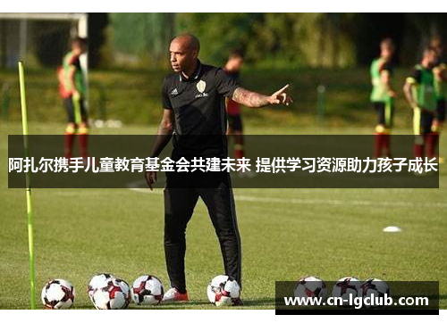 阿扎尔携手儿童教育基金会共建未来 提供学习资源助力孩子成长