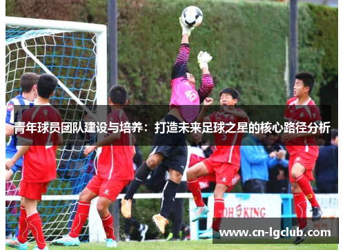 青年球员团队建设与培养：打造未来足球之星的核心路径分析