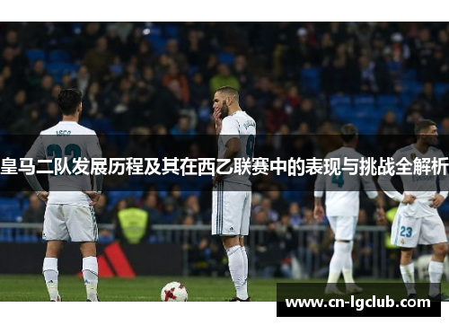 皇马二队发展历程及其在西乙联赛中的表现与挑战全解析